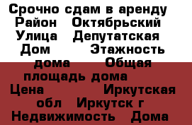 Срочно сдам в аренду › Район ­ Октябрьский › Улица ­ Депутатская › Дом ­ 25 › Этажность дома ­ 3 › Общая площадь дома ­ 32 › Цена ­ 10 000 - Иркутская обл., Иркутск г. Недвижимость » Дома, коттеджи, дачи аренда   . Иркутская обл.